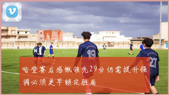 哈登赛后感慨领先29分仍需提升强调必须更早锁定胜局
