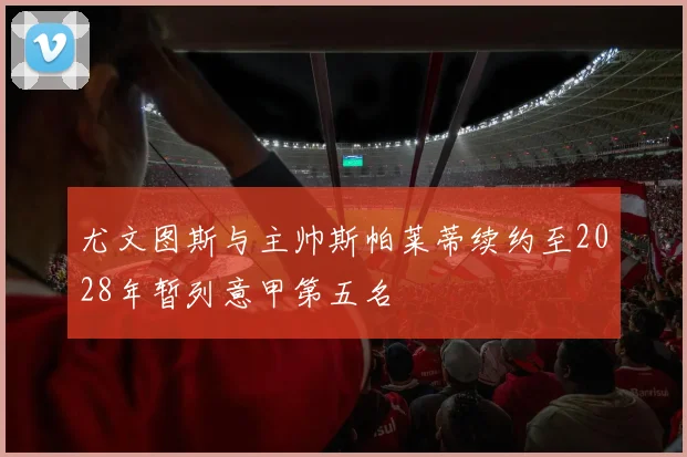 尤文图斯与主帅斯帕莱蒂续约至2028年暂列意甲第五名