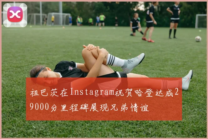 祖巴茨在Instagram祝贺哈登达成29000分里程碑展现兄弟情谊