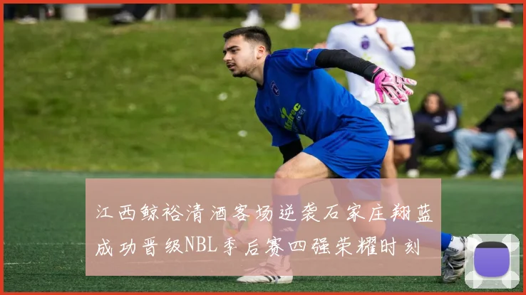 江西鲸裕清酒客场逆袭石家庄翔蓝成功晋级NBL季后赛四强荣耀时刻