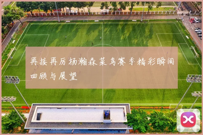 再接再厉杨瀚森菜鸟赛季精彩瞬间回顾与展望