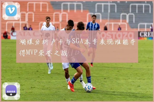 湖媒分析卢卡与SGA本季表现谁能夺得MVP荣誉之战