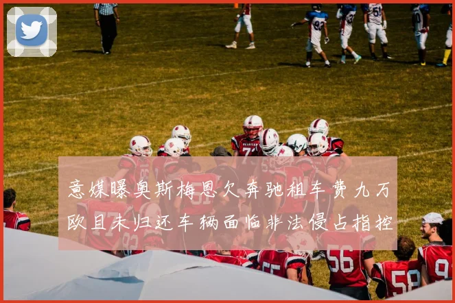 意媒曝奥斯梅恩欠奔驰租车费九万欧且未归还车辆面临非法侵占指控