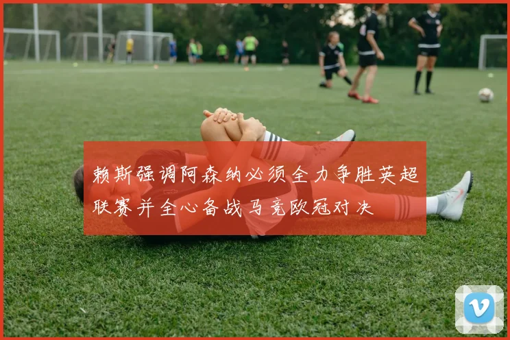 赖斯强调阿森纳必须全力争胜英超联赛并全心备战马竞欧冠对决