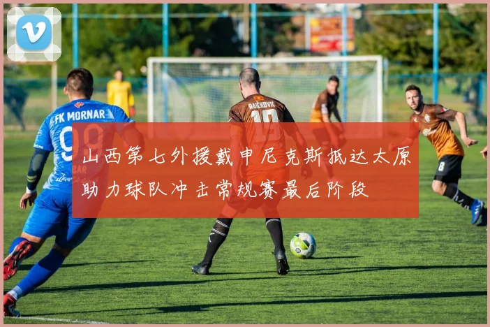 山西第七外援戴申尼克斯抵达太原助力球队冲击常规赛最后阶段