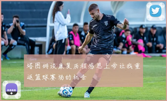 塔图姆谈康复历程感恩上帝让我重返篮球赛场的机会