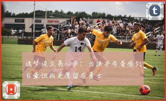 追梦谈交易心声：为换字母哥感到自豪但我更愿留在勇士