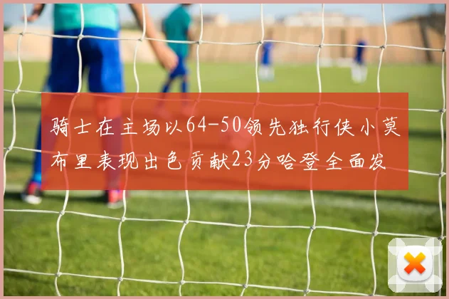 骑士在主场以64-50领先独行侠小莫布里表现出色贡献23分哈登全面发挥助攻6次